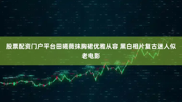 股票配资门户平台田曦薇抹胸裙优雅从容 黑白相片复古迷人似老电影