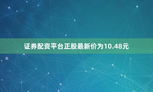 证券配资平台正股最新价为10.48元