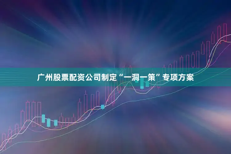 广州股票配资公司制定“一洞一策”专项方案