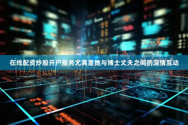 在线配资炒股开户服务尤其是她与博士丈夫之间的深情互动