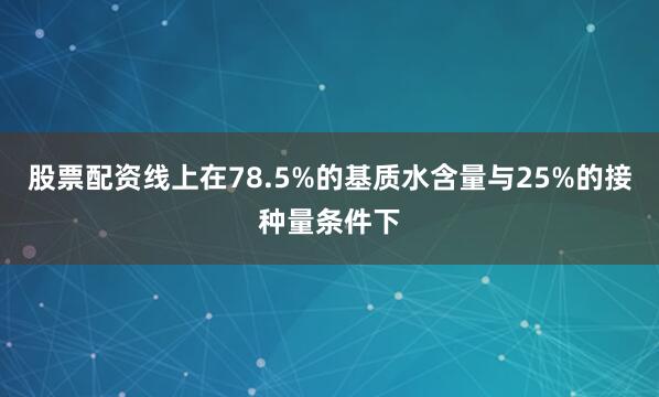 股票配资线上在78.5%的基质水含量与25%的接种量条件下