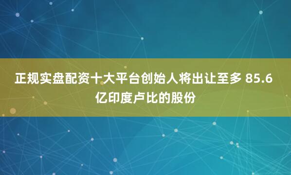 正规实盘配资十大平台创始人将出让至多 85.6 亿印度卢比的股份