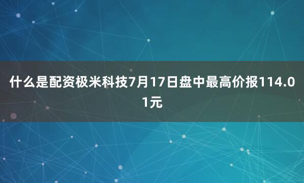 什么是配资极米科技7月17日盘中最高价报114.01元