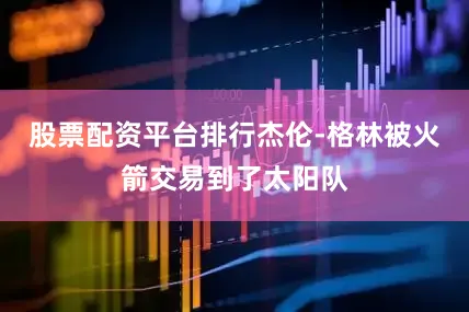 股票配资平台排行杰伦-格林被火箭交易到了太阳队