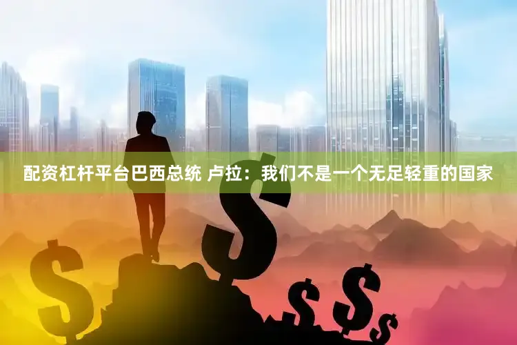 配资杠杆平台巴西总统 卢拉：我们不是一个无足轻重的国家
