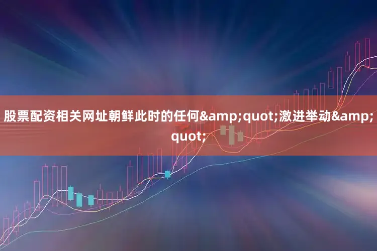 股票配资相关网址朝鲜此时的任何&quot;激进举动&quot;
