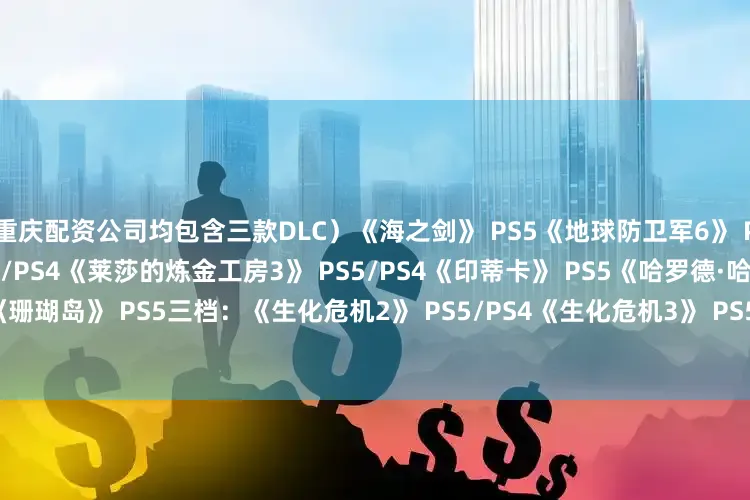 重庆配资公司均包含三款DLC）《海之剑》 PS5《地球防卫军6》 PS5/PS4《圣兽之王》 PS5/PS4《莱莎的炼金工房3》 PS5/PS4《印蒂卡》 PS5《哈罗德·哈利巴》 PS5《珊瑚岛》 PS5三档：《生化危机2》 PS5/PS4《生化危机3》 PS5/PS4三档试玩：《死亡搁浅2》 （最多5小时）
